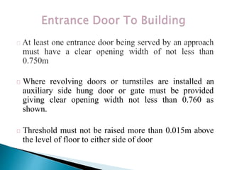 Where revolving doors or turnstiles are installed an
auxiliary side hung door or gate must be provided
giving clear opening width not less than 0.760 as
shown.
Threshold must not be raised more than 0.015m above
the level of floor to either side of door
 