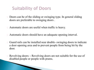 Doors can be of the sliding or swinging type. In general sliding
doors are preferable to swinging doors .
Automatic doors are useful when traffic is heavy.
Automatic doors should have an adequate opening interval.
Guard rails can be installed near double- swinging doors to indicate
a door opening area and to prevent people from being hit by the
door.
Revolving doors: - Revolving doors are not suitable for the use of
disabled people or people with prams.
 