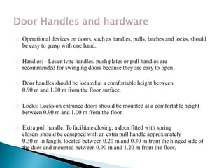 Operational devices on doors, such as handles, pulls, latches and locks, should
be easy to grasp with one hand.
Handles: - Lever-type handles, push plates or pull handles are
recommended for swinging doors because they are easy to open.
Door handles should be located at a comfortable height between
0.90 m and 1.00 m from the floor surface.
Locks: Locks on entrance doors should be mounted at a comfortable height
between 0.90 m and 1.00 m from the floor.
Extra pull handle: To facilitate closing, a door fitted with spring
closers should be equipped with an extra pull handle approximately
0.30 m in length, located between 0.20 m and 0.30 m from the hinged side of
the door and mounted between 0.90 m and 1.20 m from the floor.
 
