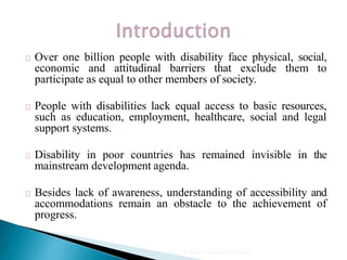 Over one billion people with disability face physical, social,
economic and attitudinal barriers that exclude them to
participate as equal to other members of society.
People with disabilities lack equal access to basic resources,
such as education, employment, healthcare, social and legal
support systems.
Disability in poor countries has remained invisible in the
mainstream development agenda.
Besides lack of awareness, understanding of accessibility and
accommodations remain an obstacle to the achievement of
progress.
Dr. Y. P. Gupta, Consultant, Allahabad
 