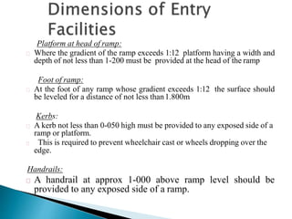 Platform at head of ramp:
Where the gradient of the ramp exceeds 1:12 platform having a width and
depth of not less than 1-200 must be provided at the head of the ramp
Foot of ramp:
At the foot of any ramp whose gradient exceeds 1:12 the surface should
be leveled for a distance of not less than1.800m
Kerbs:
A kerb not less than 0-050 high must be provided to any exposed side of a
ramp or platform.
This is required to prevent wheelchair cast or wheels dropping over the
edge.
Handrails:
A handrail at approx 1-000 above ramp level should be
provided to any exposed side of a ramp.
 