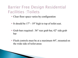 • Clear floor space varies by configuration
• It should be 17" - 19" high to top of toilet seat.
• Grab bars required : 36" rear grab bar, 42" side grab
bar
• Flush controls must be at a maximum 44", mounted on
the wide side of toilet areas
 