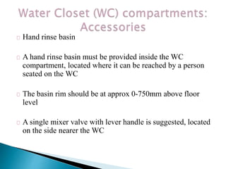 Hand rinse basin
A hand rinse basin must be provided inside the WC
compartment, located where it can be reached by a person
seated on the WC
The basin rim should be at approx 0-750mm above floor
level
A single mixer valve with lever handle is suggested, located
on the side nearer the WC
 