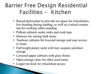 • Raised dishwasher to provide toe space for wheelchairs,
less bending during loading, as well as a raised counter
top for working while standing.
• Pullout cabinets under sinks and cook tops
• Drawers for storing bulk items
• Tambour cabinets for lowered storage and easy access
to items
• Full height pantry units with lazy suspans and door
storage
• Lowered upper cabinets with glass fronts
• Open storage racks for often used items
• Larger toe-kick for wheelchair access
 