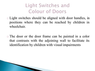 Light switches should be aligned with door handles, in
positions where they can be reached by children in
wheelchair.
The door or the door frame can be painted in a color
that contrasts with the adjoining wall to facilitate its
identification by children with visual impairments
 