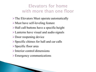 The Elevators Must operate automatically
Must have self-leveling feature
Hall call buttons have a specific height
Lanterns have visual and audio signals
Door reopening device
Specific chimes for hall and car calls
Specific floor area
Interior control dimensions
Emergency communications
 