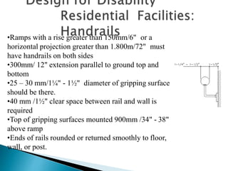 •Ramps with a rise greater than 150mm/6" or a
horizontal projection greater than 1.800m/72" must
have handrails on both sides
•300mm/ 12" extension parallel to ground top and
bottom
•25 – 30 mm/1¼" - 1½" diameter of gripping surface
should be there.
•40 mm /1½" clear space between rail and wall is
required
•Top of gripping surfaces mounted 900mm /34" - 38"
above ramp
•Ends of rails rounded or returned smoothly to floor,
wall, or post.
 