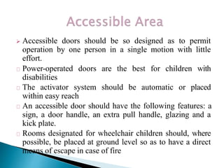  Accessible doors should be so designed as to permit
operation by one person in a single motion with little
effort.
Power-operated doors are the best for children with
disabilities
The activator system should be automatic or placed
within easy reach
An accessible door should have the following features: a
sign, a door handle, an extra pull handle, glazing and a
kick plate.
Rooms designated for wheelchair children should, where
possible, be placed at ground level so as to have a direct
means of escape in case of fire
 