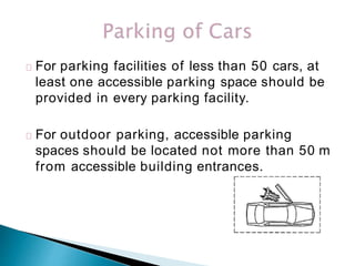 For parking facilities of less than 50 cars, at
least one accessible parking space should be
provided in every parking facility.
For outdoor parking, accessible parking
spaces should be located not more than 50 m
from accessible building entrances.
 