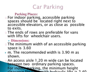 For indoor parking, accessible parking
spaces should be located right next to
accessible elevators, or as close as possible
to exits.
The ends of rows are preferable for vans
with lifts for wheelchair users.
 Dimensions:
The minimum width of an accessible parking
space is 3.60
 m. The recommended width is 3.90 m as
shown.
An access aisle 1.20 m wide can be located
between two ordinary parking spaces.
For indoor parking, the minimum height
 