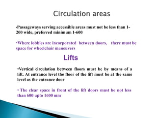•Passageways serving accessible areas must not be less than 1-
200 wide, preferred minimum 1-600
•Where lobbies are incorporated between doors, there must be
space for wheelchair maneuvers
Lifts
•Vertical circulation between floors must be by means of a
lift. At entrance level the floor of the lift must be at the same
level as the entrance door
• The clear space in front of the lift doors must be not less
than 600 upto 1600 mm
 