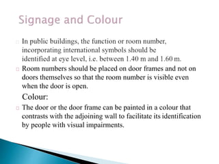 Room numbers should be placed on door frames and not on
doors themselves so that the room number is visible even
when the door is open.
Colour:
The door or the door frame can be painted in a colour that
contrasts with the adjoining wall to facilitate its identification
by people with visual impairments.
 