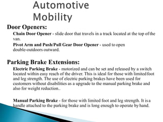 Door Openers:
Chain Door Opener - slide door that travels in a track located at the top ofthe
van.
Pivot Arm and Push/Pull Gear Door Opener - used to open
double-outdoors outward.
Parking Brake Extensions:
Electric Parking Brake - motorized and can be set and released by a switch
located within easy reach of the driver. This is ideal for those with limitedfoot
and leg strength. The use of electric parking brakes have been used for
customers without disabilities as a upgrade to the manual parking brake and
also for weight reduction..
Manual Parking Brake - for those with limited foot and leg strength. It isa
handle attached to the parking brake and is long enough to operate by hand.
 