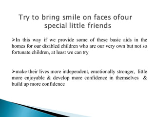 In this way if we provide some of these basic aids in the
homes for our disabled children who are our very own but not so
fortunate children, at least we can try
make their lives more independent, emotionally stronger, little
more enjoyable & develop more confidence in themselves &
build up more confidence
 
