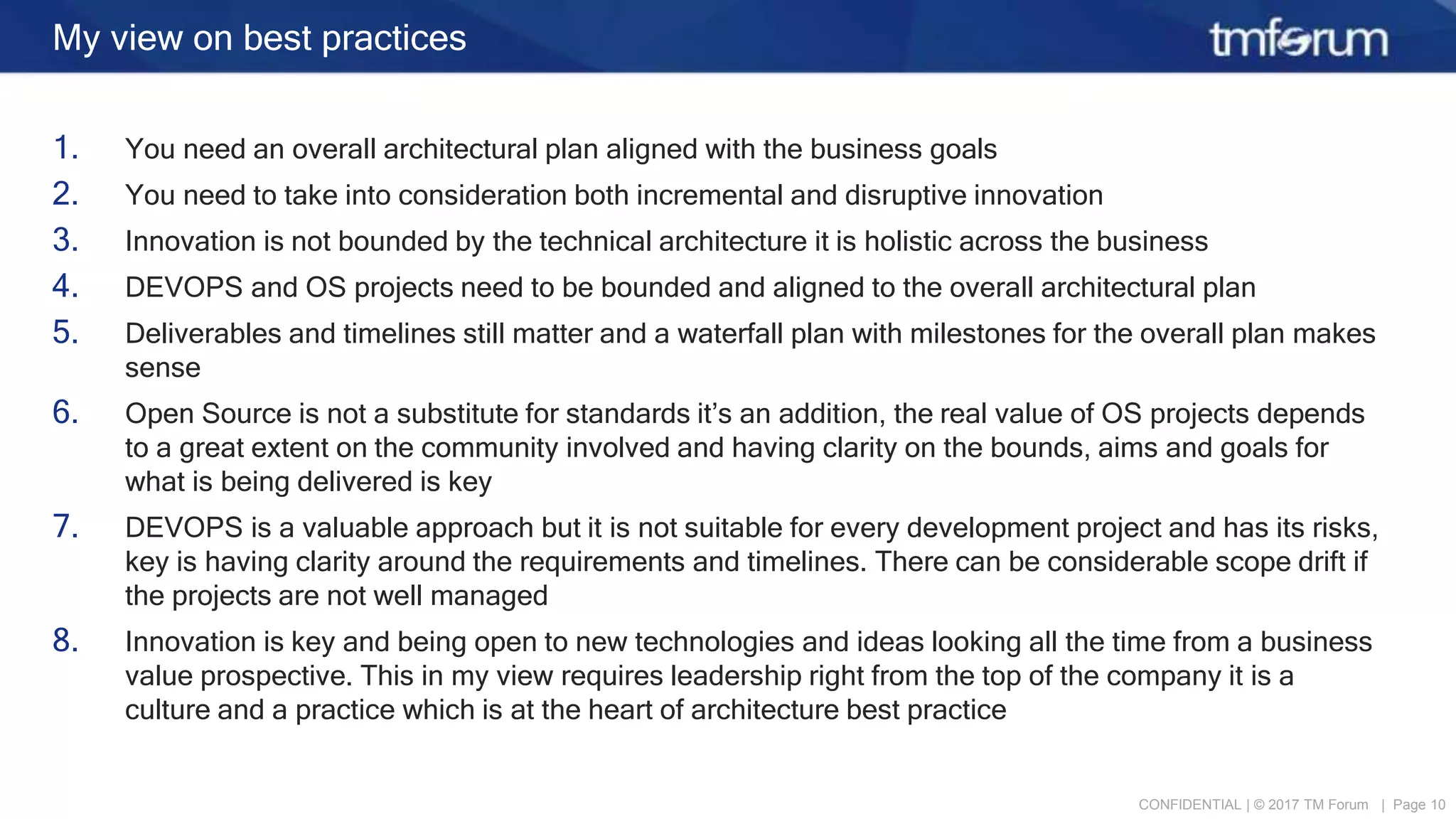 CONFIDENTIAL | © 2017 TM Forum | Page 10
My view on best practices
1. You need an overall architectural plan aligned with the business goals
2. You need to take into consideration both incremental and disruptive innovation
3. Innovation is not bounded by the technical architecture it is holistic across the business
4. DEVOPS and OS projects need to be bounded and aligned to the overall architectural plan
5. Deliverables and timelines still matter and a waterfall plan with milestones for the overall plan makes
sense
6. Open Source is not a substitute for standards it’s an addition, the real value of OS projects depends
to a great extent on the community involved and having clarity on the bounds, aims and goals for
what is being delivered is key
7. DEVOPS is a valuable approach but it is not suitable for every development project and has its risks,
key is having clarity around the requirements and timelines. There can be considerable scope drift if
the projects are not well managed
8. Innovation is key and being open to new technologies and ideas looking all the time from a business
value prospective. This in my view requires leadership right from the top of the company it is a
culture and a practice which is at the heart of architecture best practice
 