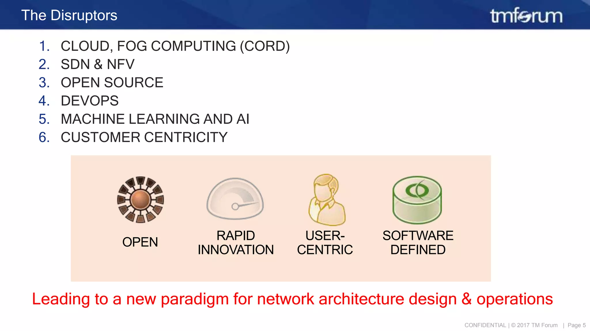 CONFIDENTIAL | © 2017 TM Forum | Page 5
The Disruptors
1. CLOUD, FOG COMPUTING (CORD)
2. SDN & NFV
3. OPEN SOURCE
4. DEVOPS
5. MACHINE LEARNING AND AI
6. CUSTOMER CENTRICITY
Leading to a new paradigm for network architecture design & operations
RAPID
INNOVATION
USER-
CENTRIC
SOFTWARE
DEFINED
OPEN
 