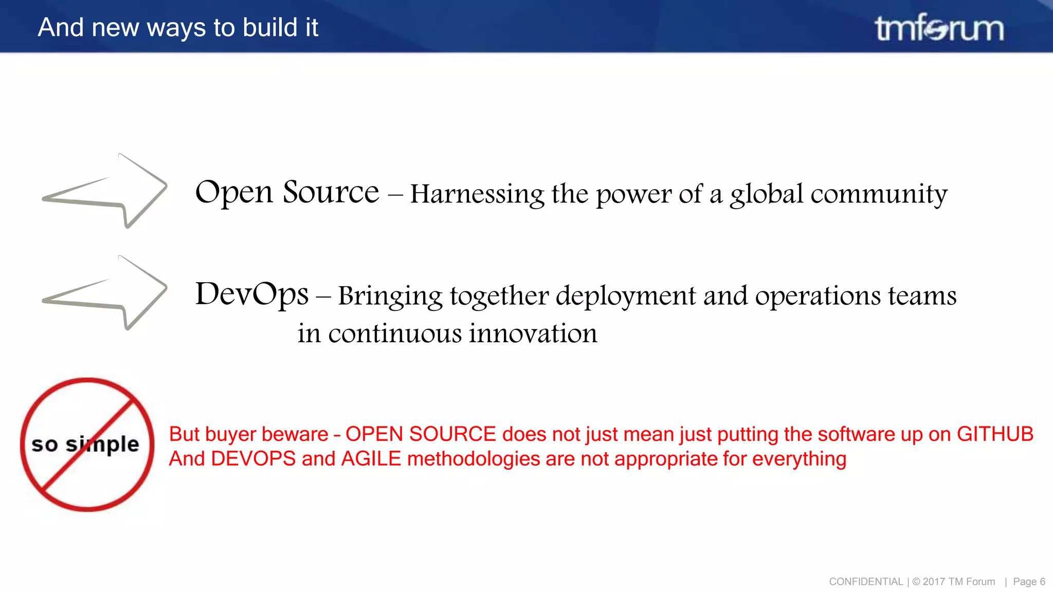 CONFIDENTIAL | © 2017 TM Forum | Page 6
And new ways to build it
Open Source – Harnessing the power of a global community
DevOps – Bringing together deployment and operations teams
in continuous innovation
But buyer beware – OPEN SOURCE does not just mean just putting the software up on GITHUB
And DEVOPS and AGILE methodologies are not appropriate for everything
 
