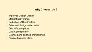 Why Choose Us ?
● Improved Design Quality
● Efficient Deliverance
● Reduction of Risk Factors
● Enhanced design collaboration
● Cost effective prices
● Data Confidentiality
● Licensed and certified professionals
● Flexible business plans
 