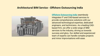 Architectural BIM Service - Offshore Outsourcing India
Offshore Outsourcing India seamlessly
integrates IT and CAD-based services to
provide comprehensive solutions with our
advanced technological expertise, dedicated
engineers, and technicians. As a leading CAD-
based firm, we offer a wide range of BIM
services to the industry, driving us towards
success and glory. Our skilled and experienced
team of experts can handle complex projects
and minor improvisations with ease.
 