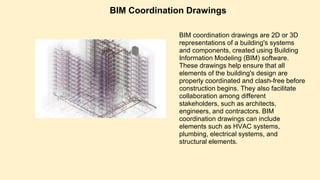 BIM Coordination Drawings
BIM coordination drawings are 2D or 3D
representations of a building's systems
and components, created using Building
Information Modeling (BIM) software.
These drawings help ensure that all
elements of the building's design are
properly coordinated and clash-free before
construction begins. They also facilitate
collaboration among different
stakeholders, such as architects,
engineers, and contractors. BIM
coordination drawings can include
elements such as HVAC systems,
plumbing, electrical systems, and
structural elements.
 