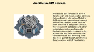 Architecture BIM Services
Architecture BIM services are a set of
digital design and documentation solutions
that use Building Information Modeling
(BIM) technology to create and manage
architectural designs. These services
allow architects to design and visualize
their ideas in 3D, collaborate with other
project stakeholders, and generate
detailed documentation for construction.
Architecture BIM services can include
services such as BIM modeling, clash
detection, quantity takeoff, construction
documentation, and 3D visualization.
 