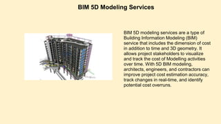 BIM 5D Modeling Services
BIM 5D modeling services are a type of
Building Information Modeling (BIM)
service that includes the dimension of cost
in addition to time and 3D geometry. It
allows project stakeholders to visualize
and track the cost of Modelling activities
over time. With 5D BIM modeling,
architects, engineers, and contractors can
improve project cost estimation accuracy,
track changes in real-time, and identify
potential cost overruns.
 
