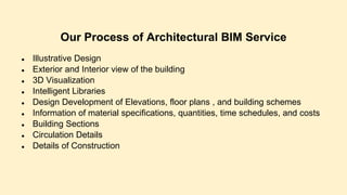 Our Process of Architectural BIM Service
● Illustrative Design
● Exterior and Interior view of the building
● 3D Visualization
● Intelligent Libraries
● Design Development of Elevations, floor plans , and building schemes
● Information of material specifications, quantities, time schedules, and costs
● Building Sections
● Circulation Details
● Details of Construction
 