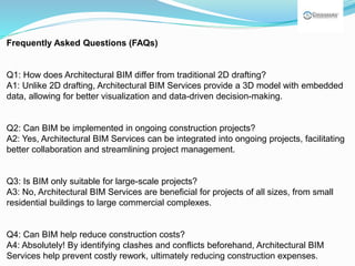 Frequently Asked Questions (FAQs)
Q1: How does Architectural BIM differ from traditional 2D drafting?
A1: Unlike 2D drafting, Architectural BIM Services provide a 3D model with embedded
data, allowing for better visualization and data-driven decision-making.
Q2: Can BIM be implemented in ongoing construction projects?
A2: Yes, Architectural BIM Services can be integrated into ongoing projects, facilitating
better collaboration and streamlining project management.
Q3: Is BIM only suitable for large-scale projects?
A3: No, Architectural BIM Services are beneficial for projects of all sizes, from small
residential buildings to large commercial complexes.
Q4: Can BIM help reduce construction costs?
A4: Absolutely! By identifying clashes and conflicts beforehand, Architectural BIM
Services help prevent costly rework, ultimately reducing construction expenses.
 