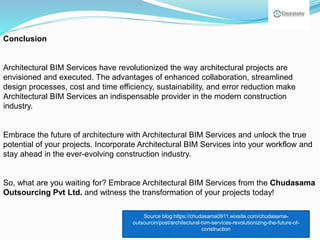 Conclusion
Architectural BIM Services have revolutionized the way architectural projects are
envisioned and executed. The advantages of enhanced collaboration, streamlined
design processes, cost and time efficiency, sustainability, and error reduction make
Architectural BIM Services an indispensable provider in the modern construction
industry.
Embrace the future of architecture with Architectural BIM Services and unlock the true
potential of your projects. Incorporate Architectural BIM Services into your workflow and
stay ahead in the ever-evolving construction industry.
So, what are you waiting for? Embrace Architectural BIM Services from the Chudasama
Outsourcing Pvt Ltd. and witness the transformation of your projects today!
Source blog:https://chudasama0911.wixsite.com/chudasama-
outsourcin/post/architectural-bim-services-revolutionizing-the-future-of-
construction
 