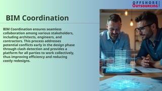 BIM Coordination
BIM Coordination ensures seamless
collaboration among various stakeholders,
including architects, engineers, and
contractors. This process addresses
potential conflicts early in the design phase
through clash detection and provides a
platform for all parties to work collectively,
thus improving efficiency and reducing
costly redesigns.
 