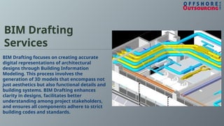 BIM Drafting
Services
BIM Drafting focuses on creating accurate
digital representations of architectural
designs through Building Information
Modeling. This process involves the
generation of 3D models that encompass not
just aesthetics but also functional details and
building systems. BIM Drafting enhances
clarity in designs, facilitates better
understanding among project stakeholders,
and ensures all components adhere to strict
building codes and standards.
 