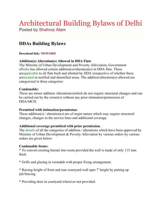 Architectural Building Bylaws of Delhi
Posted by Shahroz Alam


DDAs Building Bylaws
Download link: MSWORD

Addition(s) Alteration(s) Allowed in DDA Flats
The Ministry of Urban Development and Poverty Alleviation, Government
ofIndia has allowed certain addition(s)/alteration(s) in DDA flats. These
areapplicable to all flats built and allotted by DDA irrespective of whether these
arelocated in notified and denotified areas. The addition/alteration(s) allowed are
categorized in three categories:

Condonable:
These are minor addition /alteration(s)which do not require structural changes and can
be carried out by the owner(s) without any prior intimation/permission of
DDA/MCD.

Permitted with intimation/permission:
These addition(s) / alteration(s) are of major nature which may require structural
changes, changes in the service lines and additional coverage.

Additional coverage permitted with prior permission.
The details of all the categories of addition / alterations which have been approved by
Ministry of Urban Development & Poverty Alleviation by various orders by various
orders are given below:

Condonable Items:
* To convert existing barsati into room provided the wall is made of only 115 mm
thick.

* Grills and glazing in verandah with proper fixing arrangement.

* Raising height of front and rear courtyard wall upto 7′ height by putting up
jali/fencing.

* Providing door in courtyard wherever not provided.
 
