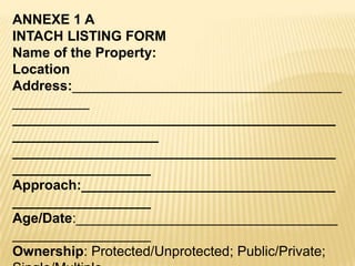 ANNEXE 1 A
INTACH LISTING FORM
Name of the Property:
Location
Address:___________________________________
__________
__________________________________________
___________________
__________________________________________
__________________
Approach:_________________________________
__________________
Age/Date:__________________________________
__________________
Ownership: Protected/Unprotected; Public/Private;

 