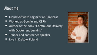 About me
● Cloud Software Engineer at Hazelcast
● Worked at Google and CERN
● Author of the book "Continuous Delivery
with...