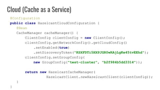 @Configuration
public class HazelcastCloudConfiguration {
@Bean
CacheManager cacheManager() {
ClientConfig clientConfig = ...