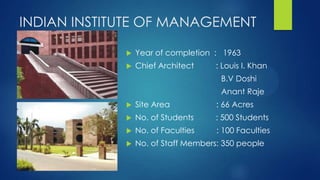INDIAN INSTITUTE OF MANAGEMENT
 Year of completion : 1963
 Chief Architect : Louis I. Khan
B.V Doshi
Anant Raje
 Site Area : 66 Acres
 No. of Students : 500 Students
 No. of Faculties : 100 Faculties
 No. of Staff Members: 350 people
 