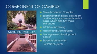 COMPONENT OF CAMPUS
 Main Academic Complex
 (administration block, class room
and faculty room around central
pizza, which also has main
entrance)
 Kitchen and dining
 Faculty and Staff housing
 Management development
center
 Students dormitories
for PGP Students.
MAIN ENTRANCES
 