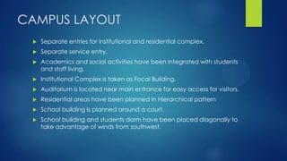 CAMPUS LAYOUT
 Separate entries for institutional and residential complex.
 Separate service entry.
 Academics and social activities have been integrated with students
and staff living.
 Institutional Complex is taken as Focal Building.
 Auditorium is located near main entrance for easy access for visitors.
 Residential areas have been planned in Hierarchical pattern
 School building Is planned around a court.
 School building and students dorm have been placed diagonally to
take advantage of winds from southwest.
 