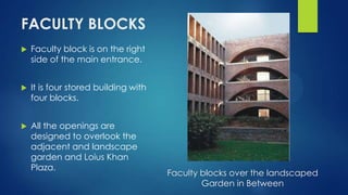 FACULTY BLOCKS
 Faculty block is on the right
side of the main entrance.
 It is four stored building with
four blocks.
 All the openings are
designed to overlook the
adjacent and landscape
garden and Loius Khan
Plaza.
Faculty blocks over the landscaped
Garden in Between
 