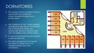 DORMITORIES
 The shape of each dormitory block is
square with two residential
wings, triangular lounge and a
service area.
 THE POSITION OF THE STAIRCASEAND
WASHROOM ARE MEANT TO PROTECT
THE LIVING ROOM FROM SUN
ANDGLARE WITHOUT OBSTRUCTING
AND THE BREEZE AND VENTELATION.
 In most of the blocks the ground floor
is used as bank etc.
 The Dorns are placed one behind
the other To Obtain the much
needed breeze and cross
ventelation.
 