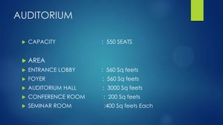 AUDITORIUM
 CAPACITY : 550 SEATS
 AREA
 ENTRANCE LOBBY : 560 Sq feets
 FOYER : 560 Sq feets
 AUDITORIUM HALL : 3000 Sq feets
 CONFERENCE ROOM : 200 Sq feets
 SEMINAR ROOM :400 Sq feets Each
 