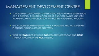 MANAGEMENT DEVLOPMENT CENTER
 MANAGEMENT DEVLOPMENT CENTER IS LOCATED TOWARDS ESTERN EDGE
OF THE CAMPUS. IT HAS BEEN PLANNED AS A SELF CONTAINED UNIT WITH
ACADEMIC AREA, OFFICES, EXECUTIVES HOSTELS AND DINING FACILITIES.
 IT IS A DOUBLE STORYED BUILDING WITH A BASEMENT AND HAS A U SHAPE
PLAN ENCLOUSING A COURT IN BETWEEN
 THERE ARE TWO LECTURE HALLS, TWO CONFERENCE ROOMS AND EIGHT
SYNDICATE ROOMS IN THE MDC BUILDING.
 
