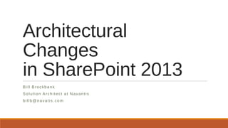Architectural
Changes
in SharePoint 2013
Bill Brockbank
Solution Architect at Navantis
billb@navatis.com
 