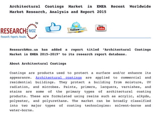 Architectural   Coatings   Market   in   EMEA   Recent   Worldwide
Market Research, Analysis and Report 2015
ResearchMoz.us   has   added   a   report   titled   “Architectural   Coatings
Market in EMEA 2015­2019” to its research report database.
About Architectural Coatings
Coatings are products used to protect a surface and/or enhance its
appearance.  Architectural   coatings  are   applied   to   commercial   and
residential   buildings.   They   protect   a   building   from   moisture,   UV
radiation,   and   microbes.   Paints,   primers,   lacquers,   varnishes,   and
stains   are   some   of   the   primary   types   of   architectural   coating
products. These are formulated using resins such as acrylic, alkyds,
polyester,   and   polyurethane.   The   market   can   be   broadly   classified
into   two   major   types   of   coating   technologies:   solvent­borne   and
water­borne.
 