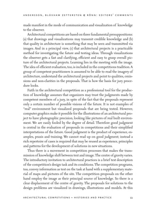 andersson, bloxham zettersten & rönn: editors’ comments
11architectural competitions – histories and practice
made manifest in the mode of communication and visualization of knowledge
to the observer.
	 Architectural competitions are based on three fundamental presuppositions:
(a) that drawings and visualizations may transmit credible knowledge and (b)
that quality in architecture is something that may be seen and transmitted via
images. And in a principal view, (c) that architectural projects is a practicable
method for investigating the future and testing ideas. Through visualizations
the observer gets a fast and clarifying, efficient and easy to grasp overall pic-
ture of the architectural projects. Learning lies in the meeting with the image.
The idea of efficient evaluation,too,is included in the competitions tradition. A
group of competent practitioners is assumed to be able to read the imagery of
architecture, understand the architectural projects and point to qualities, omis-
sions and non-clarities in the proposals. That is how the basis for jury proce-
dure looks.
	 Faith in the architectural competition as a professional tool for the produc-
tion of knowledge assumes that organizers may trust the judgments made by
competent members of a jury, in spite of the fact that the proposals represent
only a certain number of possible visions of the future. It is not examples of
“real” environment but visualized proposals that are being tested. However,
computer graphics make it possible for the illustrations of an architectural pro-
ject to have photographic precision, looking like pictures of real built environ-
ment. We are easily fooled by the degree of detail. Therefore good judgment
is central in the evaluation of proposals in competitions and their simplified
interpretations of the future. Good judgment is the product of experience, ex-
amples, praxis and training. We cannot read up on good judgment; instead a
rich repertoire of cases is required that may be reused as experience, principles
and patterns for the development of solutions in new situations.
	 Thus there is a movement in competition processes that makes the trans-
mission of knowledge shift between text and image.The centre of gravity varies.
The introductory invitation to architectural practices is a brief text description
of the competition’s design task and its conditions. The competition programs,
too, convey information as text on the task at hand with a supplementary mate-
rial of maps and pictures of the site. The competition proposals on the other
hand employ the image as their principal source of knowledge. So there is a
clear displacement of the centre of gravity. The proposals for solutions to the
design problems are visualized in drawings, illustrations and models. At this
 