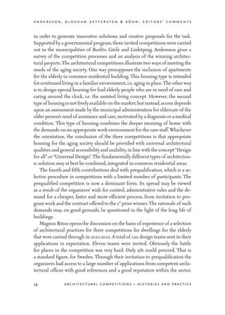 andersson, bloxham zettersten & rönn: editors’ comments
14 architectural competitions – histories and practice
in order to generate innovative solutions and creative proposals for the task.
Supported by a governmental program,three invited competitions were carried
out in the municipalities of Burlöv, Gävle and Linköping. Andersson gives a
survey of the competition processes and an analysis of the winning architec-
tural projects.The architectural competitions illustrate two ways of meeting the
needs of the aging society. One way presupposes the inclusion of apartments
for the elderly in common residential building. This housing type is intended
for continued living in a familiar environment,i.e. aging in place.The other way
is to design special housing for frail elderly people who are in need of care and
caring around the clock, i.e. the assisted living concept. However, the second
type of housing is notfreelyavailable on the market; but instead,access depends
upon an assessment made by the municipal administration for eldercare of the
older person’s need of assistance and care,motivated by a diagnosis or a medical
condition. This type of housing combines the deeper meaning of home with
the demands on an appropriate work environment for the care staff.Whichever
the orientation, the conclusion of the three competitions is that appropriate
housing for the aging society should be provided with universal architectural
qualities and general accessibilityand usability,in line with the concept“Design
for all”or“Universal Design”.The fundamentally different types of architecton-
ic solution may at best be combined, integrated in common residential areas.
	 The fourth and fifth contributions deal with prequalification, which is a se-
lective procedure in competitions with a limited number of participants. The
prequalified competition is now a dominant form. Its spread may be viewed
as a result of the organizers’ wish for control, administrative rules and the de-
mand for a cheaper, faster and more efficient process, from invitation to pro-
gram work and the contract offered to the 1st
prize winner.The rationale of such
demands may, on good grounds, be questioned in the light of the long life of
buildings.
	 Magnus Rönn opens the discussion on the basis of experience of a selection
of architectural practices for three competitions for dwellings for the elderly
that were carried through in 2011-2012. A total of 120 design teams sent in their
applications in expectation. Eleven teams were invited. Obviously the battle
for places in the competition was very hard. Only 9% could proceed. That is
a standard figure, for Sweden. Through their invitation to prequalification the
organizers had access to a large number of applications from competent archi-
tectural offices with good references and a good reputation within the sector.
 