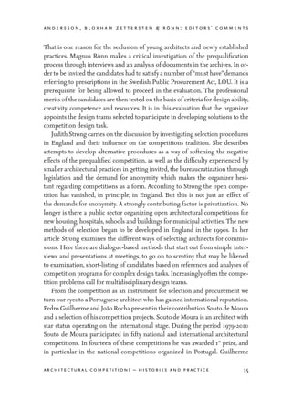 andersson, bloxham zettersten & rönn: editors’ comments
15architectural competitions – histories and practice
That is one reason for the seclusion of young architects and newly established
practices. Magnus Rönn makes a critical investigation of the prequalification
process through interviews and an analysis of documents in the archives. In or-
der to be invited the candidates had to satisfy a number of “must have”demands
referring to prescriptions in the Swedish Public Procurement Act, LOU. It is a
prerequisite for being allowed to proceed in the evaluation. The professional
merits of the candidates are then tested on the basis of criteria for design ability,
creativity, competence and resources. It is in this evaluation that the organizer
appoints the design teams selected to participate in developing solutions to the
competition design task.
	 Judith Strong carries on the discussion by investigating selection procedures
in England and their influence on the competitions tradition. She describes
attempts to develop alternative procedures as a way of softening the negative
effects of the prequalified competition, as well as the difficulty experienced by
smaller architectural practices in getting invited, the bureaucratization through
legislation and the demand for anonymity which makes the organizer hesi-
tant regarding competitions as a form. According to Strong the open compe-
tition has vanished, in principle, in England. But this is not just an effect of
the demands for anonymity. A strongly contributing factor is privatization. No
longer is there a public sector organizing open architectural competitions for
new housing, hospitals, schools and buildings for municipal activities.The new
methods of selection began to be developed in England in the 1990s. In her
article Strong examines the different ways of selecting architects for commis-
sions. Here there are dialogue-based methods that start out from simple inter-
views and presentations at meetings, to go on to scrutiny that may be likened
to examination, short-listing of candidates based on references and analyses of
competition programs for complex design tasks. Increasingly often the compe-
tition problems call for multidisciplinary design teams.
	 From the competition as an instrument for selection and procurement we
turn our eyes to a Portuguese architect who has gained international reputation.
Pedro Guilherme and João Rocha present in their contribution Souto de Moura
and a selection of his competition projects. Souto de Moura is an architect with
star status operating on the international stage. During the period 1979-2010
Souto de Moura participated in fifty national and international architectural
competitions. In fourteen of these competitions he was awarded 1st
prize, and
in particular in the national competitions organized in Portugal. Guilherme
 