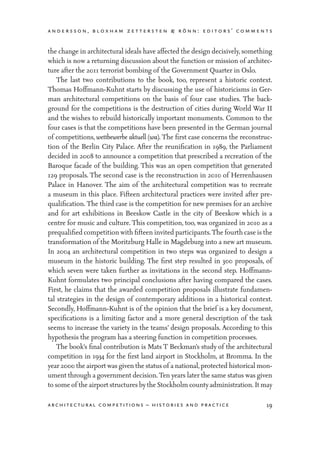 andersson, bloxham zettersten & rönn: editors’ comments
19architectural competitions – histories and practice
the change in architectural ideals have affected the design decisively, something
which is now a returning discussion about the function or mission of architec-
ture after the 2011 terrorist bombing of the Government Quarter in Oslo.
	 The last two contributions to the book, too, represent a historic context.
Thomas Hoffmann-Kuhnt starts by discussing the use of historicisms in Ger-
man architectural competitions on the basis of four case studies. The back-
ground for the competitions is the destruction of cities during World War II
and the wishes to rebuild historically important monuments. Common to the
four cases is that the competitions have been presented in the German journal
of competitions, wettbewerbe aktuell (wa). The first case concerns the reconstruc-
tion of the Berlin City Palace. After the reunification in 1989, the Parliament
decided in 2008 to announce a competition that prescribed a recreation of the
Baroque facade of the building. This was an open competition that generated
129 proposals. The second case is the reconstruction in 2010 of Herrenhausen
Palace in Hanover. The aim of the architectural competition was to recreate
a museum in this place. Fifteen architectural practices were invited after pre-
qualification. The third case is the competition for new premises for an archive
and for art exhibitions in Beeskow Castle in the city of Beeskow which is a
centre for music and culture. This competition, too, was organized in 2010 as a
prequalified competition with fifteen invited participants.The fourth case is the
transformation of the Moritzburg Halle in Magdeburg into a new art museum.
In 2004 an architectural competition in two steps was organized to design a
museum in the historic building. The first step resulted in 300 proposals, of
which seven were taken further as invitations in the second step. Hoffmann-
Kuhnt formulates two principal conclusions after having compared the cases.
First, he claims that the awarded competition proposals illustrate fundamen-
tal strategies in the design of contemporary additions in a historical context.
Secondly, Hoffmann-Kuhnt is of the opinion that the brief is a key document,
specifications is a limiting factor and a more general description of the task
seems to increase the variety in the teams’ design proposals. According to this
hypothesis the program has a steering function in competition processes.
	 The book’s final contribution is Mats T Beckman’s study of the architectural
competition in 1934 for the first land airport in Stockholm, at Bromma. In the
year 2000 the airport was given the status of a national,protected historical mon-
ument through a government decision.Ten years later the same status was given
to some of the airportstructures bythe Stockholm countyadministration. Itmay
 