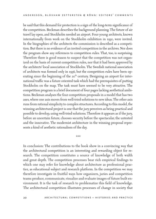 andersson, bloxham zettersten & rönn: editors’ comments
20 architectural competitions – histories and practice
be said that this demand for protection is a sign of the long-term significance of
the competition. Beckman describes the background planning.The future of air
travel lay open, and Stockholm needed an airport. Four young architects, known
internationally from work on the Stockholm exhibition in 1930, were invited.
In the biographies of the architects the commission is described as a competi-
tion. But there is no evidence of an invited competition in the archives. Nor does
the program show any references to competition rules. That, too, is surprising.
Therefore there is good reason to suspect that the competition was not organ-
ized on the basis of current competition rules, nor that it had been approved by
the architects’ local association of Stockholm. The Swedish national association
of architects was formed only in 1936, but the competition rules have been op-
erating since the beginning of the 20th
century. Designing an airport for inter-
national traffic was a future oriented task which had the prerequisites of putting
Stockholm on the map. The task must have seemed to be very attractive. The
competition program is a brief documentof four pages lacking aesthetical ambi-
tions. Beckman analyses the four competition proposals in a model that has two
axes,where one axis moves from well-tried solutions to new ideas.The other axis
runs from rational simplicityto complex structures.According to this model,the
winning architectural project is one that the jury perceives as being practical and
possible to develop, using well-tried solutions.Therefore it appears as if the jury,
before an uncertain future, chooses security before the spectacular, the untested
and the innovative. The modernist architecture in the winning proposal repre-
sents a kind of aesthetic rationalism of the day.
***
In conclusion: The contributions to the book show in a convincing way that
the architectural competition is an interesting and rewarding object for re-
search. The competition constitutes a source of knowledge of both width
and great depth. The competition processes bear rich empirical findings to
which one may refer for knowledge about architecture as professional prac-
tice, as educational subject and research platform. In the competition we may
therefore investigate in fruitful ways how organizers, juries and competition
teams produce, communicate, visualize and evaluate images of future built en-
vironment. It is the task of research to problematize this field of knowledge.
The architectural competition illustrates processes of change in society that
 