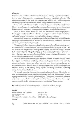 pedro guilherme & joão rocha: architectural competitions as a lab
158 architectural competitions – histories and practice
Abstract
International competitions reflect the architect’s personal design beyond controlled sys-
tems of social relations, comfort zones, age, gender or even expertise, in a fast and risky
sublimation process. At the same time they generate publicity and a public recognition
which may surpasses the investments in time, energy and financial resources.
	 Based on the work of the 2011 Pritzker laureate– Portuguese architect Eduardo Souto de
Moura– we put forward the hypothesis that international competitions act as an intersection
between research and practice evolving through the nature of individual architecture.
	 Souto de Moura follows Alvaro Siza Vieira and the Oporto’s School design practice.
From 1979 to 2010 Souto de Moura submitted 50 competition entries,more than half inter-
national, of which 26 competitions were realized between 2007 and 2010.
	 International competitions,besides acting as a refraction of a working method for a spe-
cific proposal provide an important resource for personal reflective practice and are seldom
considered, compiled or jointly analysed.
	 This paper will collect,document and outline the epistemology of the professional prac-
tice associated to the phenomenon of internationalization of this Portuguese architect.We
will illustrate two competitions – “Salzburg Hotel” (1987-89) and “The Bank” (1993) – and one
built project in Oporto – “Burgo Tower” (1991-95 Phase 1; 2003-04 Phase 2; 2007 Construc-
tion) – that share a progression of methodological imagery, clarity and innovation from
primordial immateriality towards the built form.
	 Souto de Moura’s work relentlessly and repeatedly searches for the solution that serves
the program and the task at hand taking risks and challenges as stimulation for creativity,
conveying reflection in theory and culture and, at the same time, remaining obsessive to-
wards specific themes. Souto de Moura is permanently a scientist in a lab: satisfying client’s
needs (or as acting as one), creating beauty, elegance and solving riddles, thus addressing
competitions with qualified rhetoric.
	 We conclude proposing that competitions provide a theoretical corpus of knowledge, be-
sides whatis specific and unique to each one individually,which infer the existence of an over-
lapping and intertwined, complex system of projects. Consequently, competitions constitute
an optimised interface for the continuityof research for the architectural author where design
statements put forward in proposals transcend the boundaries of the competition.
Key words: Architectural Research, Competitions, Eduardo Souto de Moura, Portugal
Contact:
Pedro Guilherme, PhD Candidate
pg.sspg@gmail.com
CHAIA, Univ Évora, FA, UnivTecn Lisboa,
Portugal
João Rocha, PhD
rjoao@uevora.pt
CIDEHUS, Univ Évora, Portugal
 
